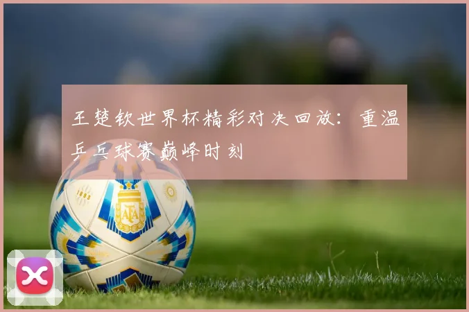 王楚钦世界杯精彩对决回放：重温乒乓球赛巅峰时刻