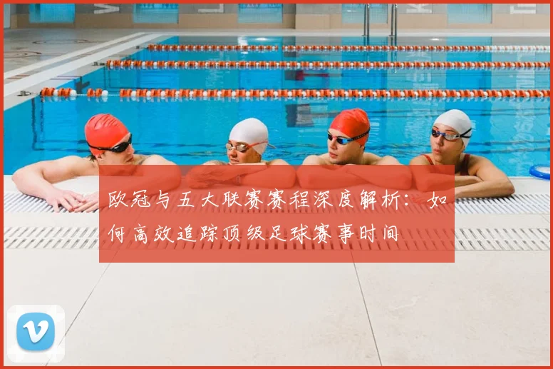 欧冠与五大联赛赛程深度解析:如何高效追踪顶级足球赛事时间