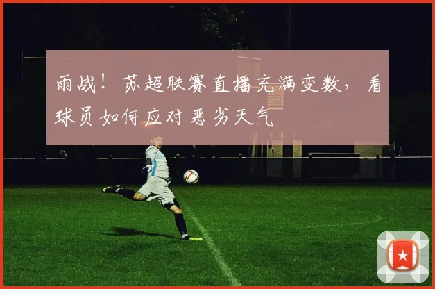 雨战！苏超联赛直播充满变数，看球员如何应对恶劣天气
