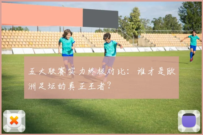 五大联赛实力终极对比:谁才是欧洲足坛的真正王者?