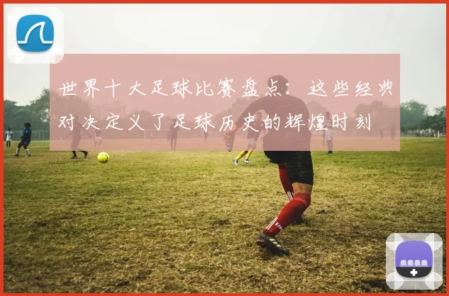 世界十大足球比赛盘点:这些经典对决定义了足球历史的辉煌时刻