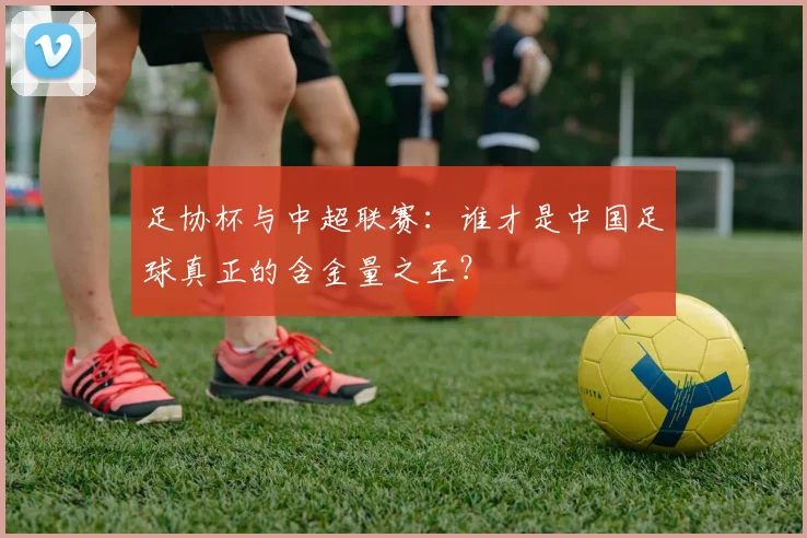 足协杯与中超联赛：谁才是中国足球真正的含金量之王？