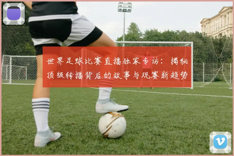 世界足球比赛直播独家专访:揭秘顶级转播背后的故事与观赛新趋势