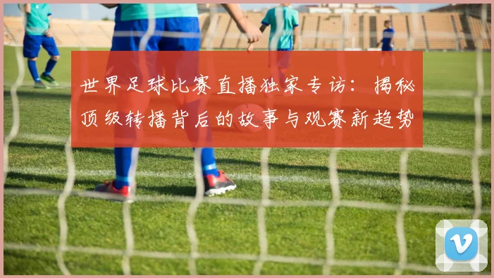 世界足球比赛直播独家专访:揭秘顶级转播背后的故事与观赛新趋势