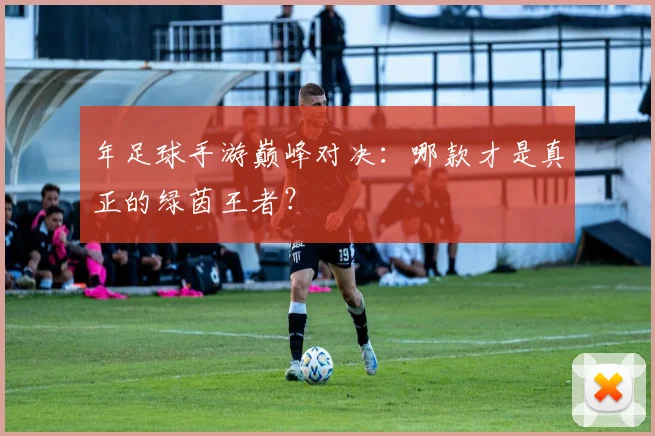 年足球手游巅峰对决:哪款才是真正的绿茵王者?